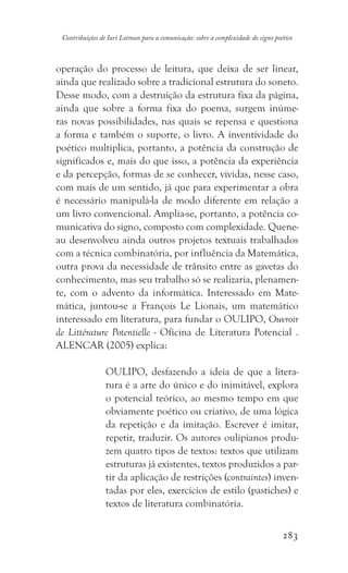 283
Contribuições de Iuri Lotman para a comunicação: sobre a complexidade do signo poético
operação do processo de leitura, que deixa de ser linear,
ainda que realizado sobre a tradicional estrutura do soneto.
Desse modo, com a destruição da estrutura fixa da página,
ainda que sobre a forma fixa do poema, surgem inúme-
ras novas possibilidades, nas quais se repensa e questiona
a forma e também o suporte, o livro. A inventividade do
poético multiplica, portanto, a potência da construção de
significados e, mais do que isso, a potência da experiência
e da percepção, formas de se conhecer, vividas, nesse caso,
com mais de um sentido, já que para experimentar a obra
é necessário manipulá-la de modo diferente em relação a
um livro convencional. Amplia-se, portanto, a potência co-
municativa do signo, composto com complexidade. Quene-
au desenvolveu ainda outros projetos textuais trabalhados
com a técnica combinatória, por influência da Matemática,
outra prova da necessidade de trânsito entre as gavetas do
conhecimento, mas seu trabalho só se realizaria, plenamen-
te, com o advento da informática. Interessado em Mate-
mática, juntou-se a François Le Lionais, um matemático
interessado em literatura, para fundar o OULIPO, Ouvroir
de Littérature Potentielle - Oficina de Literatura Potencial .
ALENCAR (2005) explica:
OULIPO, desfazendo a ideia de que a litera-
tura é a arte do único e do inimitável, explora
o potencial teórico, ao mesmo tempo em que
obviamente poético ou criativo, de uma lógica
da repetição e da imitação. Escrever é imitar,
repetir, traduzir. Os autores oulipianos produ-
zem quatro tipos de textos: textos que utilizam
estruturas já existentes, textos produzidos a par-
tir da aplicação de restrições (contraintes) inven-
tadas por eles, exercícios de estilo (pastiches) e
textos de literatura combinatória.
 