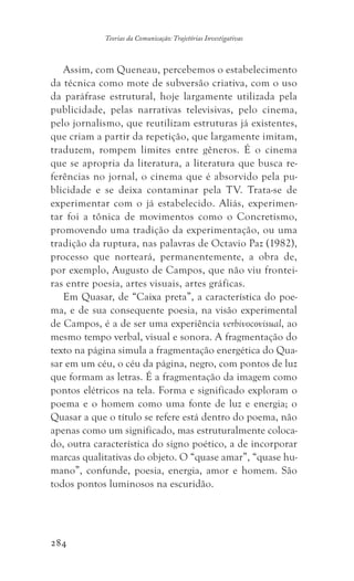 284
Teorias da Comunicação: Trajetórias Investigativas
Assim, com Queneau, percebemos o estabelecimento
da técnica como mote de subversão criativa, com o uso
da paráfrase estrutural, hoje largamente utilizada pela
publicidade, pelas narrativas televisivas, pelo cinema,
pelo jornalismo, que reutilizam estruturas já existentes,
que criam a partir da repetição, que largamente imitam,
traduzem, rompem limites entre gêneros. É o cinema
que se apropria da literatura, a literatura que busca re-
ferências no jornal, o cinema que é absorvido pela pu-
blicidade e se deixa contaminar pela TV. Trata-se de
experimentar com o já estabelecido. Aliás, experimen-
tar foi a tônica de movimentos como o Concretismo,
promovendo uma tradição da experimentação, ou uma
tradição da ruptura, nas palavras de Octavio Paz (1982),
processo que norteará, permanentemente, a obra de,
por exemplo, Augusto de Campos, que não viu frontei-
ras entre poesia, artes visuais, artes gráficas.
Em Quasar, de “Caixa preta”, a característica do poe-
ma, e de sua consequente poesia, na visão experimental
de Campos, é a de ser uma experiência verbivocovisual, ao
mesmo tempo verbal, visual e sonora. A fragmentação do
texto na página simula a fragmentação energética do Qua-
sar em um céu, o céu da página, negro, com pontos de luz
que formam as letras. É a fragmentação da imagem como
pontos elétricos na tela. Forma e significado exploram o
poema e o homem como uma fonte de luz e energia; o
Quasar a que o título se refere está dentro do poema, não
apenas como um significado, mas estruturalmente coloca-
do, outra característica do signo poético, a de incorporar
marcas qualitativas do objeto. O “quase amar”, “quase hu-
mano”, confunde, poesia, energia, amor e homem. São
todos pontos luminosos na escuridão.
 