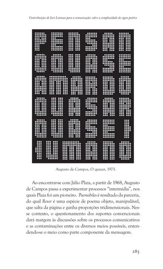 285
Contribuições de Iuri Lotman para a comunicação: sobre a complexidade do signo poético
Ao encontrar-se com Júlio Plaza, a partir de 1968, Augusto
de Campos passa a experimentar processos “intermídia”, nos
quais Plaza foi um pioneiro. Poemobiles é resultado da parceria,
do qual Rever é uma espécie de poema objeto, manipulável,
que salta da página e ganha proporções tridimensionais. Nes-
se contexto, o questionamento dos suportes convencionais
dará margem às discussões sobre os processos comunicativos
e as contaminações entre os diversos meios possíveis, enten-
dendo-se o meio como parte componente da mensagem.
Augusto de Campos, O quasar, 1975.
 
