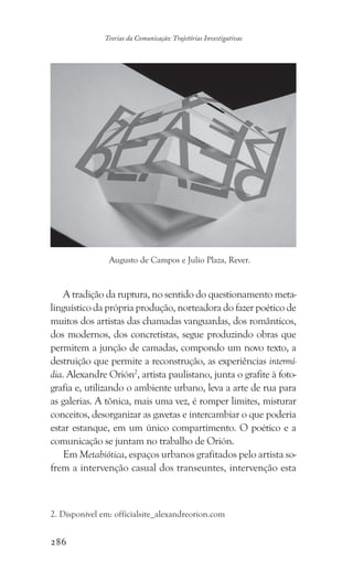 286
Teorias da Comunicação: Trajetórias Investigativas
A tradição da ruptura, no sentido do questionamento meta-
linguístico da própria produção, norteadora do fazer poético de
muitos dos artistas das chamadas vanguardas, dos românticos,
dos modernos, dos concretistas, segue produzindo obras que
permitem a junção de camadas, compondo um novo texto, a
destruição que permite a reconstrução, as experiências intermí-
dia. Alexandre Orión2
, artista paulistano, junta o grafite à foto-
grafia e, utilizando o ambiente urbano, leva a arte de rua para
as galerias. A tônica, mais uma vez, é romper limites, misturar
conceitos, desorganizar as gavetas e intercambiar o que poderia
estar estanque, em um único compartimento. O poético e a
comunicação se juntam no trabalho de Orión.
Em Metabiótica, espaços urbanos grafitados pelo artista so-
frem a intervenção casual dos transeuntes, intervenção esta
2. Disponível em: officialsite_alexandreorion.com
Augusto de Campos e Julio Plaza, Rever.
 