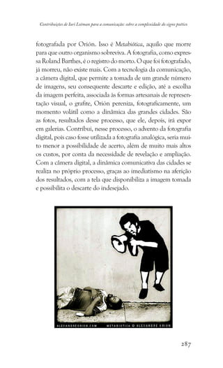 287
Contribuições de Iuri Lotman para a comunicação: sobre a complexidade do signo poético
fotografada por Orión. Isso é Metabiótica, aquilo que morre
para que outro organismo sobreviva. A fotografia, como expres-
saRolandBarthes,éoregistrodomorto.Oquefoifotografado,
já morreu, não existe mais. Com a tecnologia da comunicação,
a câmera digital, que permite a tomada de um grande número
de imagens, seu consequente descarte e edição, até a escolha
da imagem perfeita, associada às formas artesanais de represen-
tação visual, o grafite, Orión pereniza, fotograficamente, um
momento volátil como a dinâmica das grandes cidades. São
as fotos, resultados desse processo, que ele, depois, irá expor
em galerias. Contribui, nesse processo, o advento da fotografia
digital, pois caso fosse utilizada a fotografia analógica, seria mui-
to menor a possibilidade de acerto, além de muito mais altos
os custos, por conta da necessidade de revelação e ampliação.
Com a câmera digital, a dinâmica comunicativa das cidades se
realiza no próprio processo, graças ao imediatismo na aferição
dos resultados, com a tela que disponibiliza a imagem tomada
e possibilita o descarte do indesejado.
 