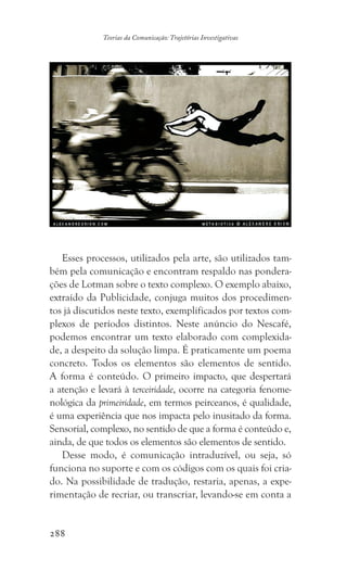 288
Teorias da Comunicação: Trajetórias Investigativas
Esses processos, utilizados pela arte, são utilizados tam-
bém pela comunicação e encontram respaldo nas pondera-
ções de Lotman sobre o texto complexo. O exemplo abaixo,
extraído da Publicidade, conjuga muitos dos procedimen-
tos já discutidos neste texto, exemplificados por textos com-
plexos de períodos distintos. Neste anúncio do Nescafé,
podemos encontrar um texto elaborado com complexida-
de, a despeito da solução limpa. É praticamente um poema
concreto. Todos os elementos são elementos de sentido.
A forma é conteúdo. O primeiro impacto, que despertará
a atenção e levará à terceiridade, ocorre na categoria fenome-
nológica da primeiridade, em termos peirceanos, é qualidade,
é uma experiência que nos impacta pelo inusitado da forma.
Sensorial, complexo, no sentido de que a forma é conteúdo e,
ainda, de que todos os elementos são elementos de sentido.
Desse modo, é comunicação intraduzível, ou seja, só
funciona no suporte e com os códigos com os quais foi cria-
do. Na possibilidade de tradução, restaria, apenas, a expe-
rimentação de recriar, ou transcriar, levando-se em conta a
 