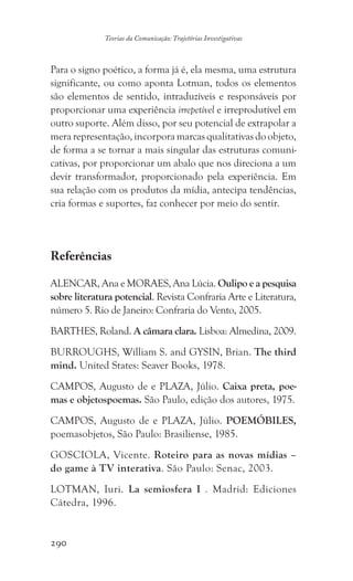 290
Teorias da Comunicação: Trajetórias Investigativas
Para o signo poético, a forma já é, ela mesma, uma estrutura
significante, ou como aponta Lotman, todos os elementos
são elementos de sentido, intraduzíveis e responsáveis por
proporcionar uma experiência irrepetível e irreprodutível em
outro suporte. Além disso, por seu potencial de extrapolar a
merarepresentação,incorporamarcasqualitativasdoobjeto,
de forma a se tornar a mais singular das estruturas comuni-
cativas, por proporcionar um abalo que nos direciona a um
devir transformador, proporcionado pela experiência. Em
sua relação com os produtos da mídia, antecipa tendências,
cria formas e suportes, faz conhecer por meio do sentir.
Referências
ALENCAR, Ana e MORAES, Ana Lúcia. Oulipo e a pesquisa
sobre literatura potencial. Revista Confraria Arte e Literatura,
número 5. Rio de Janeiro: Confraria do Vento, 2005.
BARTHES, Roland. A câmara clara. Lisboa: Almedina, 2009.
BURROUGHS, William S. and GYSIN, Brian. The third
mind. United States: Seaver Books, 1978.
CAMPOS, Augusto de e PLAZA, Júlio. Caixa preta, poe-
mas e objetospoemas. São Paulo, edição dos autores, 1975.
CAMPOS, Augusto de e PLAZA, Júlio. POEMÓBILES,
poemasobjetos, São Paulo: Brasiliense, 1985.
GOSCIOLA, Vicente. Roteiro para as novas mídias –
do game à TV interativa. São Paulo: Senac, 2003.
LOTMAN, Iuri. La semiosfera I . Madrid: Ediciones
Cátedra, 1996.
 