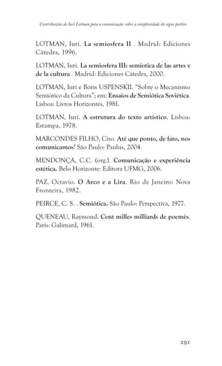 291
Contribuições de Iuri Lotman para a comunicação: sobre a complexidade do signo poético
LOTMAN, Iuri. La semiosfera II . Madrid: Ediciones
Cátedra, 1996.
LOTMAN, Iuri. La semiosfera III: semiotica de las artes y
de la cultura . Madrid: Ediciones Cátedra, 2000.
LOTMAN, Iuri e Bóris USPENSKII. “Sobre o Mecanismo
Semiótico da Cultura”; em: Ensaios de Semiótica Soviética.
Lisboa: Livros Horizontes, 1981.
LOTMAN, Iuri. A estrutura do texto artístico. Lisboa:
Estampa, 1978.
MARCONDES FILHO, Ciro. Até que ponto, de fato, nos
comunicamos? São Paulo: Paulus, 2004.
MENDONÇA, C.C. (org.). Comunicação e experiência
estética. Belo Horizonte: Editora UFMG, 2006.
PAZ, Octavio. O Arco e a Lira. Rio de Janeiro: Nova
Fronteira, 1982.
PEIRCE, C. S. . Semiótica. São Paulo: Perspectiva, 1977.
QUENEAU, Raymond. Cent milles milliards de poemès.
Paris: Galimard, 1961.
 