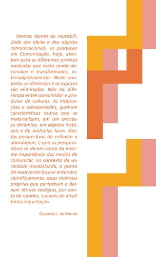 Mesmo diante da mutabili-
dade das ideias e dos objetos
comunicacionais, as pesquisas
em Comunicação, hoje, aten-
tam para as diferentes práticas
mediadas que estão sendo ab-
sorvidas e transformadas, in-
tersubjetivamente. Neste con-
texto, as distâncias e os espaços
são eliminados. Não há dife-
renças entre consumidor e pro-
dutor de culturas. As imbrica-
ções e sobreposições, ganham
características outras que se
materializam, em um proces-
so dinâmico, em objetos instá-
veis e de múltiplas faces. Nes-
tas perspectivas de reflexão e
abordagem, é que os pesquisa-
dores se deram conta da enor-
me importância dos modos de
comunicar, no contexto da so-
ciedade mediatizada, a ponto
de resolverem buscar entender,
cientificamente, essas vivências
próprias que perturbam e dei-
xam tênues vestígios, por con-
ta da rapidez, capazes de atrair
tanta inquietação.
Osvando J. de Morais
 