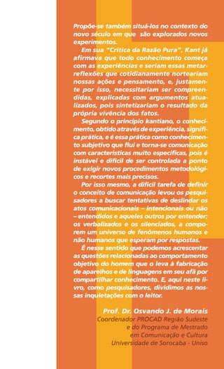 Propõe-se também situá-los no contexto do
novo século em que são explorados novos
experimentos.
Em sua “Crítica da Razão Pura”, Kant já
afirmava que todo conhecimento começa
com as experiências e seriam essas metar-
reflexões que cotidianamente norteariam
nossas ações e pensamento, e, justamen-
te por isso, necessitariam ser compreen-
didas, explicadas com argumentos atua-
lizados, pois sintetizariam o resultado da
própria vivência dos fatos.
Segundo o princípio kantiano, o conheci-
mento,obtidoatravésdeexperiência,signifi-
ca prática, e é essa prática como conhecimen-
to subjetivo que flui e torna-se comunicação
com características muito específicas, pois é
instável e difícil de ser controlada a ponto
de exigir novos procedimentos metodológi-
cos e recortes mais precisos.
Por isso mesmo, a difícil tarefa de definir
o conceito de comunicação levou os pesqui-
sadores a buscar tentativas de deslindar os
atos comunicacionais – intencionais ou não
– entendidos e aqueles outros por entender;
os verbalizados e os silenciados, a compo-
rem um universo de fenômenos humanos e
não humanos que esperam por respostas.
É nesse sentido que podemos acrescentar
as questões relacionadas ao comportamento
objetivo do homem que o leva à fabricação
de aparelhos e de linguagens em seu afã por
compartilhar conhecimento. E, aqui neste li-
vro, como pesquisadores, dividimos as nos-
sas inquietações com o leitor.
Prof. Dr. Osvando J. de Morais
Coordenador PROCAD Região Sudeste
e do Programa de Mestrado
em Comunicação e Cultura
Universidade de Sorocaba - Uniso
 