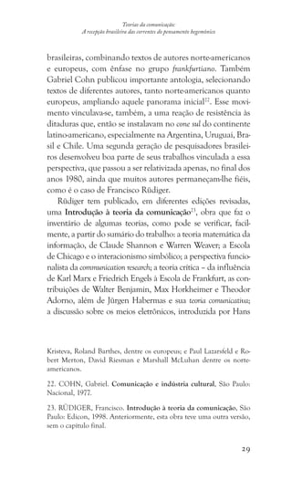 29
Teorias da comunicação:
A recepção brasileira das correntes do pensamento hegemônico
brasileiras, combinando textos de autores norte-americanos
e europeus, com ênfase no grupo frankfurtiano. Também
Gabriel Cohn publicou importante antologia, selecionando
textos de diferentes autores, tanto norte-americanos quanto
europeus, ampliando aquele panorama inicial22
. Esse movi-
mento vinculava-se, também, a uma reação de resistência às
ditaduras que, então se instalavam no cone sul do continente
latino-americano, especialmente na Argentina, Uruguai, Bra-
sil e Chile. Uma segunda geração de pesquisadores brasilei-
ros desenvolveu boa parte de seus trabalhos vinculada a essa
perspectiva, que passou a ser relativizada apenas, no final dos
anos 1980, ainda que muitos autores permaneçam-lhe fiéis,
como é o caso de Francisco Rüdiger.
Rüdiger tem publicado, em diferentes edições revisadas,
uma Introdução à teoria da comunicação23
, obra que faz o
inventário de algumas teorias, como pode se verificar, facil-
mente, a partir do sumário do trabalho: a teoria matemática da
informação, de Claude Shannon e Warren Weaver; a Escola
de Chicago e o interacionismo simbólico; a perspectiva funcio-
nalista da communication research; a teoria crítica – da influência
de Karl Marx e Friedrich Engels à Escola de Frankfurt, as con-
tribuições de Walter Benjamin, Max Horkheimer e Theodor
Adorno, além de Jürgen Habermas e sua teoria comunicativa;
a discussão sobre os meios eletrônicos, introduzida por Hans
Kristeva, Roland Barthes, dentre os europeus; e Paul Lazarsfeld e Ro-
bert Merton, David Riesman e Marshall McLuhan dentre os norte-
americanos.
22. COHN, Gabriel. Comunicação e indústria cultural, São Paulo:
Nacional, 1977.
23. RÜDIGER, Francisco. Introdução à teoria da comunicação, São
Paulo: Edicon, 1998. Anteriormente, esta obra teve uma outra versão,
sem o capítulo final.
 