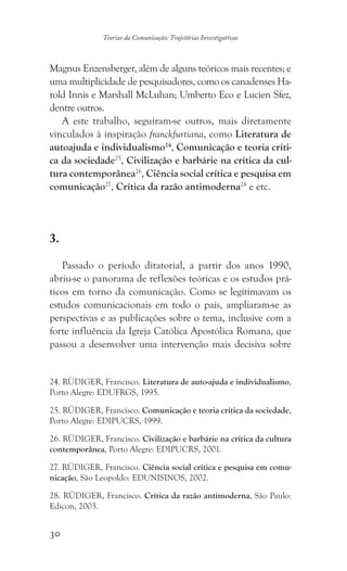 30
Teorias da Comunicação: Trajetórias Investigativas
Magnus Enzensberger, além de alguns teóricos mais recentes; e
uma multiplicidade de pesquisadores, como os canadenses Ha-
rold Innis e Marshall McLuhan; Umberto Eco e Lucien Sfez,
dentre outros.
A este trabalho, seguiram-se outros, mais diretamente
vinculados à inspiração franckfurtiana, como Literatura de
autoajuda e individualismo24
, Comunicação e teoria críti-
ca da sociedade25
, Civilização e barbárie na crítica da cul-
tura contemporânea26
, Ciência social crítica e pesquisa em
comunicação27
, Crítica da razão antimoderna28
e etc.
3.
Passado o período ditatorial, a partir dos anos 1990,
abriu-se o panorama de reflexões teóricas e os estudos prá-
ticos em torno da comunicação. Como se legitimavam os
estudos comunicacionais em todo o país, ampliaram-se as
perspectivas e as publicações sobre o tema, inclusive com a
forte influência da Igreja Católica Apostólica Romana, que
passou a desenvolver uma intervenção mais decisiva sobre
24. RÜDIGER, Francisco. Literatura de auto-ajuda e individualismo,
Porto Alegre: EDUFRGS, 1995.
25. RÜDIGER, Francisco. Comunicação e teoria crítica da sociedade,
Porto Alegre: EDIPUCRS, 1999.
26. RÜDIGER, Francisco. Civilização e barbárie na crítica da cultura
contemporânea, Porto Alegre: EDIPUCRS, 2001.
27. RÜDIGER, Francisco. Ciência social crítica e pesquisa em comu-
nicação, São Leopoldo: EDUNISINOS, 2002.
28. RÜDIGER, Francisco. Crítica da razão antimoderna, São Paulo:
Edicon, 2003.
 