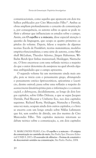 32
Teorias da Comunicação: Trajetórias Investigativas
comunicacionais, como aqueles que aparecem em dois tra-
balhos publicados por Ciro Marcondes Filho31
. Ambas as
obras ampliam profundamente o conceito de comunicação
e, por consequência, os autores sobre os quais se pode re-
fletir e afirmar que influenciam os estudos sobre o campo.
Assim, em O espelho e a máscara, dá-se especial atenção à
questão da linguagem, que ocupa os quatro primeiros ca-
pítulos do volume. Depois, fala-se a respeito de algumas
teorias: Escola de Frankfurt, teorias matemáticas; modelos
empírico-funcionalistas; e uma série de autores, como Mar-
shall McLuhan, Theodor Adorno, Jürgen Habermas, Wi-
lhelm Reich (por linhas transversas), Heidegger, Nietzsche
etc. O livro encerra-se com uma reflexão teórica a respeito
do que o autor denomina de autopoiese na qual aborda algu-
mas ambiguidades que o campo apresenta.
O segundo volume faz um movimento ainda mais am-
plo, pois se inicia com o pensamento grego, abrangendo
o pensamento estóico (pré-socráticos, epicuristas e Lucré-
cio, dentre outros); passa sobre uma reflexão a respeito do
acontecimento (matéria-prima para a informação e a comuni-
cação), e debruça-se, decididamente, ao longo de dois lon-
gos capítulos, sobre Gilles Deleuze, a que se segue Jacques
Derrida, Paul Ricoeur e Umberto Eco, nos dois capítulos
seguintes. Richard Rorty, Heidegger, Nietzsche e Derrida,
uma vez mais, ocupam ainda dois outros capítulos, e o livro
se encerra com um longo estudo sobre Niklas Luhmann
que foi, sem sombra de dúvida, um dos mestres de Ciro
Marcondes Filho. Três capítulos menores retornam ao
debate teórico sobre a comunicação, e, em dois capítulos
31. MARCONDES FILHO, Ciro. O espelho e a máscara – O enigma
da comunicação no caminho do meio, São Paulo/Ijuí: Discurso Edito-
rial/UNIJUÍ, 2002 e O escavador de silêncios – Formas de construir e
de desconstruir sentidos na comunicação, São Paulo: Paulus, 2004.
 