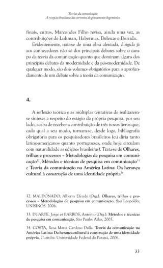33
Teorias da comunicação:
A recepção brasileira das correntes do pensamento hegemônico
finais, curtos, Marcondes Filho revisa, ainda uma vez, as
contribuições de Luhman, Habermas, Deleuze e Derrida.
Evidentemente, trata-se de uma obra alentada, dirigida já
aos conhecedores não só dos principais debates sobre o cam-
po da teoria da comunicação quanto que dominam alguns dos
principais debates da modernidade e da pós-modernidade. De
qualquer modo, são dois volumes obrigatórios para o aprofun-
damento de um debate sobre a teoria da comunicação.
4.
A reflexão teórica e as múltiplas tentativas de realizarem-
se sínteses a respeito do estágio da própria pesquisa, por seu
lado, acaba de receber a contribuição de três novos livros que,
cada qual a seu modo, tornam-se, desde logo, bibliografia
obrigatória para os pesquisadores brasileiros (eu diria tanto
latino-americanos quanto portugueses, onde hoje circulam
com naturalidade as edições brasileiras). Trata-se de Olhares,
trilhas e processos – Metodologias de pesquisa em comuni-
cação32
, Métodos e técnicas de pesquisa em comunicação33
e Teoria da comunicação na América Latina: Da herança
cultural à construção de uma identidade própria34
.
32. MALDONADO, Alberto Efendy (Org.). Olhares, trilhas e pro-
cessos – Metodologias de pesquisa em comunicação, São Leopoldo,
UNISINOS. 2006.
33. DUARTE, Jorge et BARROS, Antonio (Org.). Métodos e técnicas
de pesquisa em comunicação, São Paulo: Atlas, 2005.
34. COSTA, Rosa Maria Cardoso Dalla. Teoria da comunicação na
América Latina: Da herança cultural à construção de uma identidade
própria, Curitiba: Universidade Federal do Paraná, 2006.
 