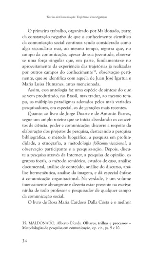 34
Teorias da Comunicação: Trajetórias Investigativas
O primeiro trabalho, organizado por Maldonado, parte
da constatação negativa de que o conhecimento científico
da comunicação social continua sendo considerado como
algo secundário mas, ao mesmo tempo, registra que, no
campo da comunicação, apesar de sua juventude, observa-
se uma força singular que, em parte, fundamenta-se no
aproveitamento da experiência das trajetórias já realizadas
por outros campos do conhecimento35
, observação perti-
nente, que se identifica com aquela de Juan José Igartua e
Maria Luisa Humanes, antes mencionada.
Assim, essa antologia faz uma espécie de síntese do que
se vem produzindo, no Brasil, mas traduz, ao mesmo tem-
po, os múltiplos paradigmas adotados pelos mais variados
pesquisadores, em especial, os de gerações mais recentes.
Quanto ao livro de Jorge Duarte e de Antonio Barros,
segue um amplo roteiro que se inicia abordando os concei-
tos de ciência, poder e comunicação; discorre a respeito da
elaboração dos projetos de pesquisa, destacando a pesquisa
bibliográfica, o método biográfico, a pesquisa em profun-
didade, a etnografia, a metodologia folkcomunicacional, a
observação participante e a pesquisa-ação. Depois, discu-
te a pesquisa através da Internet, a pesquisa de opinião, os
grupos focais, o método semiótico, estudos de caso, análise
documental, análise de conteúdo, análise do discurso, aná-
lise hermenêutica, análise da imagem, e dá especial ênfase
à comunicação organizacional. Na verdade, é um volume
imensamente abrangente e deveria estar presente na escriva-
ninha de todo professor e pesquisador de qualquer campo
da comunicação social.
O livro de Rosa Maria Cardoso Dalla Costa é o melhor
35. MALDONADO, Alberto Efendy. Olhares, trilhas e processos –
Metodologias de pesquisa em comunicação, op. cit., ps. 9 e 10.
 
