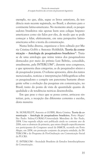 35
Teorias da comunicação:
A recepção brasileira das correntes do pensamento hegemônico
exemplo, no que, aliás, segue os livros anteriores, da ten-
dência mais recente registrada, no Brasil, a abertura para o
continente latino-americano. No momento atual, os pesqui-
sadores brasileiros não apenas leem seus colegas hispano-
americanos como são lidos por eles, de modo que se pode
começar a falar, efetivamente, em uma perspectiva latino-
americana sobre a teoria da comunicação.
Numa linha diversa, organiza-se o livro editado por Ma-
ria Cristina Gobbi e Antonio Hohlfeldt, Teoria da comu-
nicação – Antologia de pesquisadores brasileiros36
. Trata-
se de uma antologia que reúne textos dos pesquisadores
destacados por meio do prêmio Luiz Beltrão, concedido,
anualmente, pela INTERCOM37
, durante seus congressos,
e que apresenta duas categorias, as de pesquisador sênior e
de pesquisador jovem. O volume apresenta, além dos textos
mencionados, notícias e interpretações bibliográficas sobre
os pesquisadores e compõe um panorama bastante abran-
gente sobre a evolução das pesquisas em comunicação, no
Brasil, tanto do ponto de vista de quantidade quanto de
qualidade e de tendências teóricas desenvolvidas.
Em que pese o risco que se possa correr, arrisca-se sin-
tetizar, pois, a recepção das diferentes correntes e escolas,
desta maneira:
36. HOHLFELDT, Antonio et GOBBI, Maria Cristina. Teoria da co-
municação – Antologia de pesquisadores brasileiros, Porto Alegre/
São Paulo: Sulina/CORAG/Universidade Metodista de São Paulo,
2004. Uma segunda edição será publicada ainda no corrente ano de
2006, sem os abstracts da primeira, que estava dirigido especificamente
aos participantes do Congresso anual da IAMCR, ocorrido em Porto
Alegre, em 2004, em promoção conjunto da própria entidade, da IN-
TERCOM e do Programa de Pós-Graduação em Comunicação Social
da PUCRS.
37. INTERCOM – Sociedade Brasileira de Estudos Interdisciplinares
de Comunicação.
 