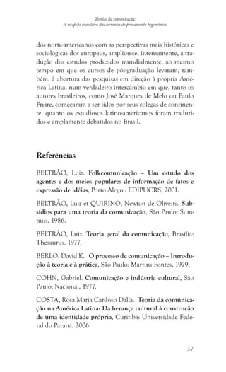 37
Teorias da comunicação:
A recepção brasileira das correntes do pensamento hegemônico
dos norte-americanos com as perspectivas mais históricas e
sociológicas dos europeus, ampliou-se, intensamente, a tra-
dução dos estudos produzidos mundialmente, ao mesmo
tempo em que os cursos de pós-graduação levaram, tam-
bém, à abertura das pesquisas em direção à própria Amé-
rica Latina, num verdadeiro intercâmbio em que, tanto os
autores brasileiros, como José Marques de Melo ou Paulo
Freire, começaram a ser lidos por seus colegas de continen-
te, quanto os estudiosos latino-americanos foram traduzi-
dos e amplamente debatidos no Brasil.
Referências
BELTRÃO, Luiz. Folkcomunicação – Um estudo dos
agentes e dos meios populares de informação de fatos e
expressão de idéias, Porto Alegre: EDIPUCRS, 2001.
BELTRÃO, Luiz et QUIRINO, Newton de Oliveira. Sub-
sídios para uma teoria da comunicação, São Paulo: Sum-
mus, 1986.
BELTRÃO, Luiz. Teoria geral da comunicação, Brasília:
Thesaurus. 1977.
BERLO, David K. O processo de comunicação – Introdu-
ção à teoria e à prática, São Paulo: Martins Fontes, 1979.
COHN, Gabriel. Comunicação e indústria cultural, São
Paulo: Nacional, 1977.
COSTA, Rosa Maria Cardoso Dalla. Teoria da comunica-
ção na América Latina: Da herança cultural à construção
de uma identidade própria, Curitiba: Universidade Fede-
ral do Paraná, 2006.
 