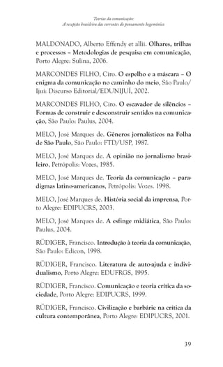 39
Teorias da comunicação:
A recepção brasileira das correntes do pensamento hegemônico
MALDONADO, Alberto Effendy et allii. Olhares, trilhas
e processos – Metodologias de pesquisa em comunicação,
Porto Alegre: Sulina, 2006.
MARCONDES FILHO, Ciro. O espelho e a máscara – O
enigma da comunicação no caminho do meio, São Paulo/
Ijuí: Discurso Editorial/EDUNIJUÍ, 2002.
MARCONDES FILHO, Ciro. O escavador de silêncios –
Formas de construir e desconstruir sentidos na comunica-
ção, São Paulo: Paulus, 2004.
MELO, José Marques de. Gêneros jornalísticos na Folha
de São Paulo, São Paulo: FTD/USP, 1987.
MELO, José Marques de. A opinião no jornalismo brasi-
leiro, Petrópolis: Vozes, 1985.
MELO, José Marques de. Teoria da comunicação – para-
digmas latino-americanos, Petrópolis: Vozes. 1998.
MELO, José Marques de. História social da imprensa, Por-
to Alegre: EDIPUCRS, 2003.
MELO, José Marques de. A esfinge midiática, São Paulo:
Paulus, 2004.
RÜDIGER, Francisco. Introdução à teoria da comunicação,
São Paulo: Edicon, 1998.
RÜDIGER, Francisco. Literatura de auto-ajuda e indivi-
dualismo, Porto Alegre: EDUFRGS, 1995.
RÜDIGER, Francisco. Comunicação e teoria crítica da so-
ciedade, Porto Alegre: EDIPUCRS, 1999.
RÜDIGER, Francisco. Civilização e barbárie na crítica da
cultura contemporânea, Porto Alegre: EDIPUCRS, 2001.
 