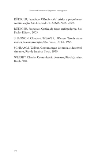 40
Teorias da Comunicação: Trajetórias Investigativas
RÜDIGER, Francisco. Ciência social crítica e pesquisa em
comunicação, São Leopoldo: EDUNISINOS. 2002.
RÜDIGER, Francisco. Crítica da razão antimoderna, São
Paulo: Edicon, 2003.
SHANNON, Claude et WEAVER, Warren. Teoria mate-
mática da comunicação, São Paulo: DIFEL. 1975.
SCHRAMM, Wilbur. Comunicação de massa e desenvol-
vimento, Rio de Janeiro: Bloch, 1970.
WRIGHT, Charles. Comunicação de massa, Rio de Janeiro,
Bloch.1968.
 