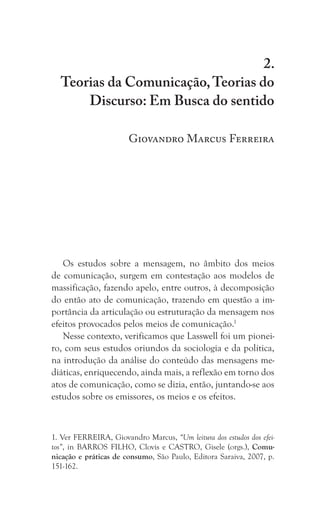 41
Teorias da Comunicação, Teorias do Discurso: Em Busca do sentido
2.
Teorias da Comunicação,Teorias do
Discurso: Em Busca do sentido
Giovandro Marcus Ferreira
Os estudos sobre a mensagem, no âmbito dos meios
de comunicação, surgem em contestação aos modelos de
massificação, fazendo apelo, entre outros, à decomposição
do então ato de comunicação, trazendo em questão a im-
portância da articulação ou estruturação da mensagem nos
efeitos provocados pelos meios de comunicação.1
Nesse contexto, verificamos que Lasswell foi um pionei-
ro, com seus estudos oriundos da sociologia e da política,
na introdução da análise do conteúdo das mensagens me-
diáticas, enriquecendo, ainda mais, a reflexão em torno dos
atos de comunicação, como se dizia, então, juntando-se aos
estudos sobre os emissores, os meios e os efeitos.
1. Ver FERREIRA, Giovandro Marcus, “Um leitura dos estudos dos efei-
tos”, in BARROS FILHO, Clovis e CASTRO, Gisele (orgs.), Comu-
nicação e práticas de consumo, São Paulo, Editora Saraiva, 2007, p.
151-162.
 