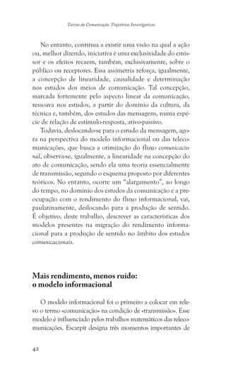 42
Teorias da Comunicação: Trajetórias Investigativas
No entanto, continua a existir uma visão na qual a ação
ou, melhor dizendo, iniciativa é uma exclusividade do emis-
sor e os efeitos recaem, também, exclusivamente, sobre o
público ou receptores. Essa assimetria reforça, igualmente,
a concepção de linearidade, causalidade e determinação
nos estudos dos meios de comunicação. Tal concepção,
marcada fortemente pelo aspecto linear da comunicação,
ressoava nos estudos, a partir do domínio da cultura, da
técnica e, também, dos estudos das mensagens, numa espé-
cie de relação de estímulo-resposta, ativo-passivo.
Todavia, deslocando-se para o estudo da mensagem, ago-
ra na perspectiva do modelo informacional ou das teleco-
municações, que busca a otimização do fluxo comunicacio-
nal, observa-se, igualmente, a linearidade na concepção do
ato de comunicação, sendo ela uma teoria essencialmente
de transmissão, segundo o esquema proposto por diferentes
teóricos. No entanto, ocorre um “alargamento”, ao longo
do tempo, no domínio dos estudos da comunicação e a pre-
ocupação com o rendimento do fluxo informacional, vai,
paulatinamente, deslocando para a produção de sentido.
É objetivo, deste trabalho, descrever as características dos
modelos presentes na migração do rendimento informa-
cional para a produção de sentido no âmbito dos estudos
comunicacionais.
Mais rendimento, menos ruído:
o modelo informacional
O modelo informacional foi o primeiro a colocar em rele-
vo o termo «comunicação» na condição de «transmissão». Esse
modelo é influenciado pelos trabalhos matemáticos das teleco-
municações. Escarpit designa três momentos importantes de
 