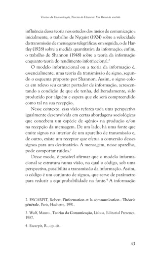 43
Teorias da Comunicação, Teorias do Discurso: Em Busca do sentido
influência dessa teoria nos estudos dos meios de comunicação :
inicialmente, o trabalho de Nyquist (1924) sobre a velocidade
datransmissãodemensagenstelegráficas;emseguida,odeHar-
tley (1928) sobre a medida quantitativa da informação; enfim,
o trabalho de Shannon (1948) sobre a teoria da informação
enquanto teoria do rendimento informacional.2
O modelo informacional ou a teoria da informação é,
essencialmente, uma teoria da transmissão de signo, segun-
do o esquema proposto por Shannon. Assim, o signo colo-
ca em relevo seu caráter portador de informação, acrescen-
tando a condição de que ele tenha, deliberadamente, sido
produzido por alguém e espera que ele será compreendido
como tal na sua recepção.
Nesse contexto, essa visão reforça toda uma perspectiva
igualmente desenvolvida em certas abordagens sociológicas
que concebem um espécie de «gênio» na produção e/ou
na recepção da mensagem. De um lado, há uma fonte que
emite signos no interior de um aparelho de transmissão e,
de outro, existe um receptor que efetua a conversão desses
signos para um destinatário. A mensagem, nesse aparelho,
pode comportar ruídos.3
Desse modo, é possível afirmar que o modelo informa-
cional se estrutura numa visão, na qual o código, sob uma
perspectiva, possibilita a transmissão da informação. Assim,
o código é um conjunto de signos, que serve de parâmetro
para reduzir a equiprobabilidade na fonte.4
A informação
2. ESCARPIT, Robert, l’information et la communication - Théorie
générale, Paris, Hachette, 1991.
3. Wolf, Mauro , Teorias da Comunicação, Lisboa, Editorial Presença,
1987.
4. Escarpit, R., op. cit.
 
