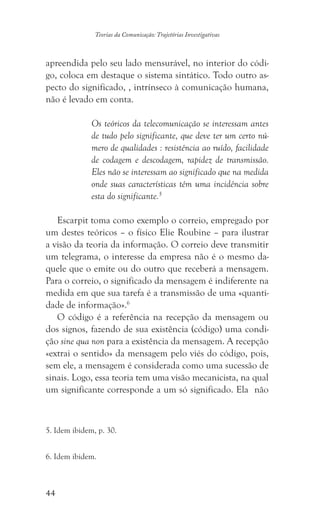 44
Teorias da Comunicação: Trajetórias Investigativas
apreendida pelo seu lado mensurável, no interior do códi-
go, coloca em destaque o sistema sintático. Todo outro as-
pecto do significado, , intrínseco à comunicação humana,
não é levado em conta.
Os teóricos da telecomunicação se interessam antes
de tudo pelo significante, que deve ter um certo nú-
mero de qualidades : resistência ao ruído, facilidade
de codagem e descodagem, rapidez de transmissão.
Eles não se interessam ao significado que na medida
onde suas características têm uma incidência sobre
esta do significante.5
Escarpit toma como exemplo o correio, empregado por
um destes teóricos – o físico Elie Roubine – para ilustrar
a visão da teoria da informação. O correio deve transmitir
um telegrama, o interesse da empresa não é o mesmo da-
quele que o emite ou do outro que receberá a mensagem.
Para o correio, o significado da mensagem é indiferente na
medida em que sua tarefa é a transmissão de uma «quanti-
dade de informação».6
O código é a referência na recepção da mensagem ou
dos signos, fazendo de sua existência (código) uma condi-
ção sine qua non para a existência da mensagem. A recepção
«extrai o sentido» da mensagem pelo viés do código, pois,
sem ele, a mensagem é considerada como uma sucessão de
sinais. Logo, essa teoria tem uma visão mecanicista, na qual
um significante corresponde a um só significado. Ela não
5. Idem ibidem, p. 30.
6. Idem ibidem.
 