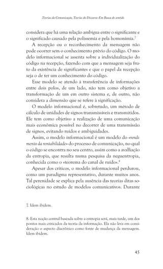 45
Teorias da Comunicação, Teorias do Discurso: Em Busca do sentido
considera que há uma relação ambígua entre o significante e
o significado causado pela polissemia e pela homonimia.7
A recepção ou o reconhecimento da mensagem não
pode ocorrer sem o conhecimento prévio do código. O mo-
delo informacional se assenta sobre a individualização do
código na recepção, fazendo com que a mensagem seja fru-
to da existência de significantes e que o papel da recepção
seja o de ter um conhecimento do código.
Esse modelo se atendo à transferência de informações
entre dois polos, de um lado, não tem como objetivo a
transformação de um em outro sistema e, de outro, não
considera a dimensão que se refere à significação.
O modelo informacional é, sobretudo, um método de
cálculo de unidades de signos transmissíveis e transmitidos.
Ele tem como objetivo a realização de uma comunicação
mais econômica possível no decorrer de uma transmissão
de signos, evitando ruídos e ambiguidades.
Assim, o modelo informacional é um modelo do «rendi-
mento da rentabilidade» do processo de comunicação, no qual
o código se encontra no seu centro, assim como a avalliação
da entropia, que resulta numa pesquisa da neguentropia,
conhecida como o «teorema do canal de ruído».8
Apesar dos críticos, o modelo informacional perdurou,
como um paradigma representativo, durante muitos anos.
Tal perenidade se explica pela ausência das teorias ditas so-
ciológicas no estudo de modelos comunicativos. Durante
7. Idem ibidem.
8. Esta noção central baseada sobre a entropia será, mais tarde, um dos
pontos mais criticados da teoria da informação. Ela não leva em consi-
deração o aspecto diacrônico como fonte de mudança da mensagem.
Idem ibidem.
 