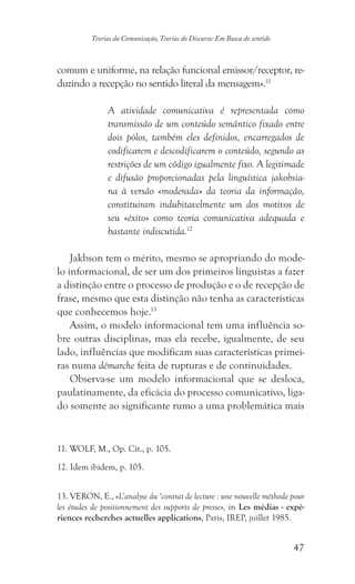 47
Teorias da Comunicação, Teorias do Discurso: Em Busca do sentido
comum e uniforme, na relação funcional emissor/receptor, re-
duzindo a recepção no sentido literal da mensagem».11
A atividade comunicativa é representada como
transmissão de um conteúdo semântico fixado entre
dois pólos, também eles definidos, encarregados de
codificarem e descodificarem o conteúdo, segundo as
restrições de um código igualmente fixo. A legitimade
e difusão proporcionadas pela linguística jakobsia-
na à versão «moderada» da teoria da informação,
constituiram indubitavelmente um dos motivos de
seu «êxito» como teoria comunicativa adequada e
bastante indiscutida.12
Jakbson tem o mérito, mesmo se apropriando do mode-
lo informacional, de ser um dos primeiros linguistas a fazer
a distinção entre o processo de produção e o de recepção de
frase, mesmo que esta distinção não tenha as características
que conhecemos hoje.13
Assim, o modelo informacional tem uma influência so-
bre outras disciplinas, mas ela recebe, igualmente, de seu
lado, influências que modificam suas características primei-
ras numa démarche feita de rupturas e de continuidades.
Observa-se um modelo informacional que se desloca,
paulatinamente, da eficácia do processo comunicativo, liga-
do somente ao significante rumo a uma problemática mais
������������������������������. WOLF, M., Op. Cit., p. 105.
�����������������������. Idem ibidem, p. 105.
��������������. VERON, E., «L’analyse du ‘contrat de lecture : une nouvelle méthode pour
les études de positionnement des supports de presse», in Les médias - expé-
riences recherches actuelles applications, Paris, IREP, juillet 1985.
 