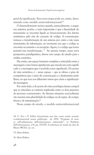 48
Teorias da Comunicação: Trajetórias Investigativas
geral da significação. Essa nova etapa pode ser, então, deno-
minada como modelo semio-informacional.14
O desenvolvimento teórico guarda, essencialmente, o esque-
ma anterior, porém, o mais importante é que a linearidade da
transmissão se encontra ligada ao funcionamento dos fatores
semânticos pelo viés do conceito de código. A comunicação
torna-se a transformação de um sistema por outro e não mais
transmissão de informação, no momento em que o código se
encontra na emissão e na recepção. Agora, é o código que torna
possível essa transformação. 15
Ao mesmo tempo, nessa nova
perspectiva paradigmática, abre-se um campo de estudo para a
análise semiótica.
Há, então, um espaço bastante complexo e articulado entre a
mensagemcomoformasignificantequeveiculaumcertosignifi-
cado e a mensagem que é recebida como significado. Do ponto
de vista semiótico, é – nesse espaço – que se efetua o grau de
competência que o meio de comunicação e o destinatário parti-
lham, no que toca aos diferentes níveis que criam a significação
da mensagem.
Por outro lado, é do ponto de vista sociológico (nesse campo)
que se articulam as variáveis implicadas entre os dois parceiros
do processo comunicativo. As diversas situações socioculturais
vão suscitar uma pluralidade de códigos ou de regras de compe-
tência e de interpretação.16
Nesse campo de estudo, o modelo semio-informacional
14. U. Eco e P. Fabbri denominam essa fase como sendo semióti-
co-informacional numa publicação de 1978. “Progretto di ricer-
ca sull’utilizzazione dell’informazione ambientale”, in Problemi
dell’informazione, n°4, pp. 555-597. A referência foi tirada da obra de
Mauro WOLF, op. cit..
���������������. Idem ibidem.
���������������. Idem Ibidem.
 