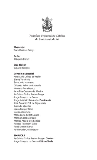 4
Teorias da Comunicação: Trajetórias Investigativas
Chanceler
Dom Dadeus Grings
Reitor
Joaquim Clotet
Vice-Reitor
Evilázio Teixeira
Conselho Editorial
Ana Maria Lisboa de Mello
Elaine Turk Faria
Érico João Hammes
Gilberto Keller de Andrade
Helenita Rosa Franco
Jane Rita Caetano da Silveira
Jerônimo Carlos Santos Braga
Jorge Campos da Costa
Jorge Luis Nicolas Audy - Presidente
José Antônio Poli de Figueiredo
Jurandir Malerba
Lauro Kopper Filho
Luciano Klöckner
Maria Lúcia Tiellet Nunes
Marília Costa Morosini
Marlise Araújo dos Santos
Renato Tetelbom Stein
René Ernaini Gertz
Ruth Maria Chittó Gauer
EDIPUCRS
Jerônimo Carlos Santos Braga - Diretor
Jorge Campos da Costa - Editor-Chefe
 