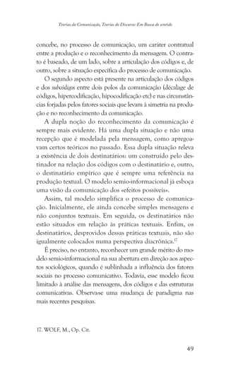 49
Teorias da Comunicação, Teorias do Discurso: Em Busca do sentido
concebe, no processo de comunicação, um caráter contratual
entre a produção e o reconhecimento da mensagem. O contra-
to é baseado, de um lado, sobre a articulação dos códigos e, de
outro, sobre a situação específica do processo de comunicação.
O segundo aspecto está presente na articulação dos códigos
e dos subcódigos entre dois polos da comunicação (décalage de
códigos, hipercodificação, hipocodificação etc) e nas circunstân-
cias forjadas pelos fatores sociais que levam à simetria na produ-
ção e no reconhecimento da comunicação.
A dupla noção do reconhecimento da comunicação é
sempre mais evidente. Há uma dupla situação e não uma
recepção que é modelada pela mensagem, como apregoa-
vam certos teóricos no passado. Essa dupla situação releva
a existência de dois destinatários: um construído pelo des-
tinador na relação dos códigos com o destinatário e, outro,
o destinatário empírico que é sempre uma referência na
produção textual. O modelo semio-informacional já esboça
uma visão da comunicação dos «efeitos possíveis».
Assim, tal modelo simplifica o processo de comunica-
ção. Inicialmente, ele ainda concebe simples mensagens e
não conjuntos textuais. Em seguida, os destinatários não
estão situados em relação às práticas textuais. Enfim, os
destinatários, desprovidos dessas práticas textuais, não são
igualmente colocados numa perspectiva diacrônica.17
É preciso, no entanto, reconhecer um grande mérito do mo-
delo semio-informacional na sua abertura em direção aos aspec-
tos sociológicos, quando é sublinhada a influência dos fatores
sociais no processo comunicativo. Todavia, esse modelo ficou
limitado à análise das mensagens, dos códigos e das estruturas
comunicativas. Observa-se uma mudança de paradigma nas
mais recentes pesquisas.
���������������������. WOLF, M., Op. Cit.
 