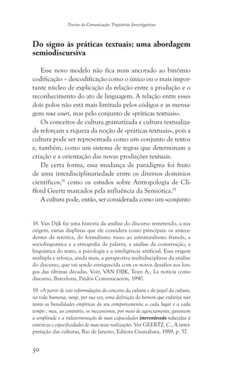 50
Teorias da Comunicação: Trajetórias Investigativas
Do signo às práticas textuais: uma abordagem
semiodiscursiva
Esse novo modelo não fica mais ancorado ao binômio
codificação – descodificação como o único ou o mais impor-
tante núcleo de explicação da relação entre a produção e o
reconhecimento do ato de linguagem. A relação entre esses
dois polos não está mais limitada pelos códigos e as mensa-
gens tout court, mas pelo conjunto de «práticas textuais».
Os conceitos de cultura gramatizada e cultura textualiza-
da reforçam a riqueza da noção de «práticas textuais», pois a
cultura pode ser representada como um conjunto de textos
e, também, como um sistema de regras que determinam a
criação e a orientação das novas produções textuais.
De certa forma, essa mudança de paradigma foi fruto
de uma interdisciplinariedade entre os diversos domínios
científicos,18
como os estudos sobre Antropologia de Cli-
fford Geertz marcados pela influência da Semiótica.19
A cultura pode, então, ser considerada como um «conjunto
18. Van Dijk faz uma história da análise do discurso remetendo, a sua
origem, várias displinas que ele considera como principais: os antece-
dentes da retórica, do formalismo russo ao estruturalismo francês, a
sociolinguística e a etnografia da palavra, a análise da conversação, a
linguística do texto, a psicologia e a inteligência artificial. Essa origem
múltipla e reforça, ainda mais, a perspectiva multidisciplinar da análise
do discurso, que vai sendo enriquecida com os novos desafios aos lon-
gos das últimas décadas. Voir, VAN DIJK, Teun A., La noticia como
discurso, Barcelona, Paidós Comunicación, 1990.
19. «A partir de tais reformulações do conceito da cultura e do papel da cultura,
na vida humana, surge, por sua vez, uma definição do homem que enfatiza não
tanto as banalidades empíricas do seu comportamento, a cada lugar e a cada
tempo ; mas, ao contrário, os mecanismos, por meio de agenciamento, garantem
a amplitude e a indeterminação de suas capacidades inerentessão reduzidas à
estreiteza e especificidades de suas reais realizações. Ver GEERTZ, C., A inter-
pretação das culturas, Rio de Janeiro, Editora Guanabara, 1989, p. 57.
 
