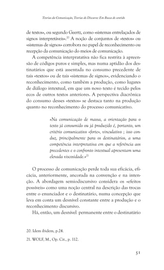 51
Teorias da Comunicação, Teorias do Discurso: Em Busca do sentido
de textos», ou segundo Geertz, como «sistemas entrelaçados de
signos interpretáveis».20
A noção de conjuntos de «textos» ou
«sistemas de signos» corrobora no papel de reconhecimento ou
recepção da comunicação do meios de comunicação.
A competência interpratativa não fica restrita à apreen-
são de códigos puros e simples, mas numa aptidão dos des-
tinatários que está assentada no consumo precedente de
tais «textos» ou de tais «sistemas de signos», evidenciando o
reconhecimento, como também a produção, como lugares
de diálogo intextual, em que um novo texto é tecido pelos
ecos de outros textos anteriores. A perspectiva diacrônica
do consumo desses «textos» se destaca tanto na produção
quanto no reconhecimento do processo comunicativo.
«Na comunicação de massa, a orientação para o
texto já consumido ou já produzido é, portanto, um
critério comunicativo «forte», vinculativo ; isso con-
duz, principalmente para os destinatários, a uma
competência interpretativa em que a referência aos
precedentes e o confronto intextual apresentam uma
elevada viscosidade.»21
O processo de comunicação perde toda sua eficácia, efi-
cácia, anteriormente, ancorada na convenção e na inten-
ção. A abordagem semiodiscursivo considera os «efeitos
possíveis» como uma noção central na descrição das trocas
entre o enunciador e o destinatário, numa concepção que
leva em conta um desnível constante entre a produção e o
reconhecimento discursivo.
Há, então, um desnível permanente entre o destinatário
���������������������. Idem ibidem, p.24.
������������������������������. WOLF, M., Op. Cit., p. 112.
 
