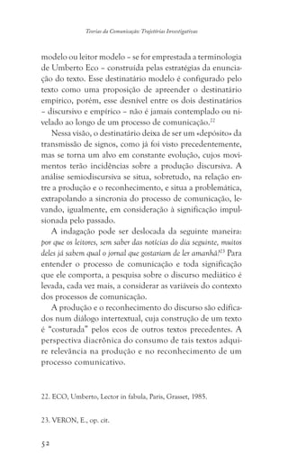 52
Teorias da Comunicação: Trajetórias Investigativas
modelo ou leitor modelo – se for emprestada a terminologia
de Umberto Eco – construída pelas estratégias da enuncia-
ção do texto. Esse destinatário modelo é configurado pelo
texto como uma proposição de apreender o destinatário
empírico, porém, esse desnível entre os dois destinatários
– discursivo e empírico – não é jamais contemplado ou ni-
velado ao longo de um processo de comunicação.22
Nessa visão, o destinatário deixa de ser um «depósito» da
transmissão de signos, como já foi visto precedentemente,
mas se torna um alvo em constante evolução, cujos movi-
mentos terão incidências sobre a produção discursiva. A
análise semiodiscursiva se situa, sobretudo, na relação en-
tre a produção e o reconhecimento, e situa a problemática,
extrapolando a sincronia do processo de comunicação, le-
vando, igualmente, em consideração à significação impul-
sionada pelo passado.
A indagação pode ser deslocada da seguinte maneira:
por que os leitores, sem saber das notícias do dia seguinte, muitos
deles já sabem qual o jornal que gostariam de ler amanhã?23
Para
entender o processo de comunicação e toda significação
que ele comporta, a pesquisa sobre o discurso mediático é
levada, cada vez mais, a considerar as variáveis do contexto
dos processos de comunicação.
A produção e o reconhecimento do discurso são edifica-
dos num diálogo intertextual, cuja construção de um texto
é “costurada” pelos ecos de outros textos precedentes. A
perspectiva diacrônica do consumo de tais textos adqui-
re relevância na produção e no reconhecimento de um
processo comunicativo.
��������������������������������������������������������. ECO, Umberto, Lector in fabula, Paris, Grasset, 1985.
����������������������. VERON, E., op. cit.
 