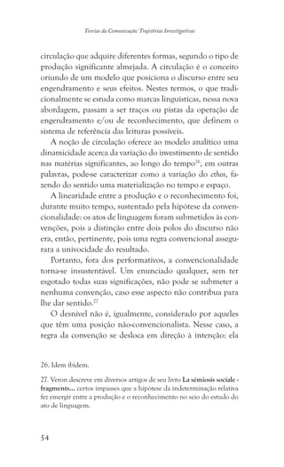 54
Teorias da Comunicação: Trajetórias Investigativas
circulação que adquire diferentes formas, segundo o tipo de
produção significante almejada. A circulação é o conceito
oriundo de um modelo que posiciona o discurso entre seu
engendramento e seus efeitos. Nestes termos, o que tradi-
cionalmente se estuda como marcas linguísticas, nessa nova
abordagem, passam a ser traços ou pistas da operação de
engendramento e/ou de reconhecimento, que definem o
sistema de referência das leituras possíveis.
A noção de circulação oferece ao modelo analítico uma
dinamicidade acerca da variação do investimento de sentido
nas matérias significantes, ao longo do tempo26
, em outras
palavras, pode-se caracterizar como a variação do ethos, fa-
zendo do sentido uma materialização no tempo e espaço.
A linearidade entre a produção e o reconhecimento foi,
durante muito tempo, sustentado pela hipótese da conven-
cionalidade: os atos de linguagem foram submetidos às con-
venções, pois a distinção entre dois polos do discurso não
era, então, pertinente, pois uma regra convencional assegu-
rara a univocidade do resultado.
Portanto, fora dos performativos, a convencionalidade
torna-se insustentável. Um enunciado qualquer, sem ter
esgotado todas suas significações, não pode se submeter a
nenhuma convenção, caso esse aspecto não contribua para
lhe dar sentido.27
O desnível não é, igualmente, considerado por aqueles
que têm uma posição não-convencionalista. Nesse caso, a
regra da convenção se desloca em direção à intenção: ela
���������������. Idem ibidem.
27. Veron descreve em diversos artigos de seu livro La sémiosis sociale -
fragments... certos impasses que a hipótese da indeterminação relativa
fez emergir entre a produção e o reconhecimento no seio do estudo do
ato de linguagem.
 