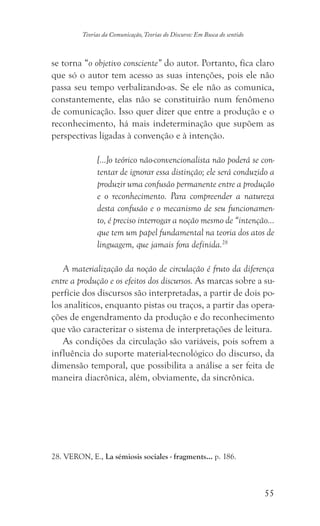 55
Teorias da Comunicação, Teorias do Discurso: Em Busca do sentido
se torna “o objetivo consciente” do autor. Portanto, fica claro
que só o autor tem acesso as suas intenções, pois ele não
passa seu tempo verbalizando-as. Se ele não as comunica,
constantemente, elas não se constituirão num fenômeno
de comunicação. Isso quer dizer que entre a produção e o
reconhecimento, há mais indeterminação que supõem as
perspectivas ligadas à convenção e à intenção.
	
[...]o teórico não-convencionalista não poderá se con-
tentar de ignorar essa distinção; ele será conduzido a
produzir uma confusão permanente entre a produção
e o reconhecimento. Para compreender a natureza
desta confusão e o mecanismo de seu funcionamen-
to, é preciso interrogar a noção mesmo de “intenção...
que tem um papel fundamental na teoria dos atos de
linguagem, que jamais fora definida.28
A materialização da noção de circulação é fruto da diferença
entre a produção e os efeitos dos discursos. As marcas sobre a su-
perfície dos discursos são interpretadas, a partir de dois po-
los analíticos, enquanto pistas ou traços, a partir das opera-
ções de engendramento da produção e do reconhecimento
que vão caracterizar o sistema de interpretações de leitura.
As condições da circulação são variáveis, pois sofrem a
influência do suporte material-tecnológico do discurso, da
dimensão temporal, que possibilita a análise a ser feita de
maneira diacrônica, além, obviamente, da sincrônica.
��������������. VERON, E., La sémiosis sociales - fragments... p. 186.
 