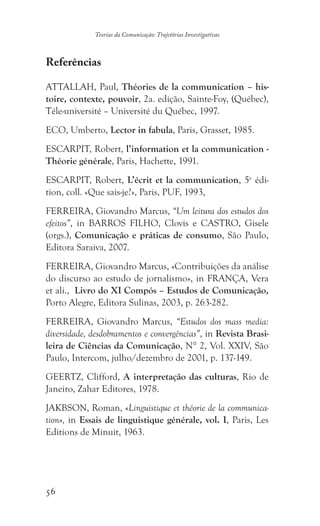 56
Teorias da Comunicação: Trajetórias Investigativas
Referências
ATTALLAH, Paul, Théories de la communication – his-
toire, contexte, pouvoir, 2a. edição, Sainte-Foy, (Québec),
Téle-université – Université du Québec, 1997.
ECO, Umberto, Lector in fabula, Paris, Grasset, 1985.
ESCARPIT, Robert, l’information et la communication -
Théorie générale, Paris, Hachette, 1991.
ESCARPIT, Robert, L’écrit et la communication, 5e
édi-
tion, coll. «Que sais-je?», Paris, PUF, 1993,
FERREIRA, Giovandro Marcus, “Um leitura dos estudos dos
efeitos”, in BARROS FILHO, Clovis e CASTRO, Gisele
(orgs.), Comunicação e práticas de consumo, São Paulo,
Editora Saraiva, 2007.
FERREIRA, Giovandro Marcus, «Contribuições da análise
do discurso ao estudo de jornalismo», in FRANÇA, Vera
et ali., Livro do XI Compós – Estudos de Comunicação,
Porto Alegre, Editora Sulinas, 2003, p. 263-282.
FERREIRA, Giovandro Marcus, “Estudos dos mass media:
diversidade, desdobramentos e convergências”, in Revista Brasi-
leira de Ciências da Comunicação, N° 2, Vol. XXIV, São
Paulo, Intercom, julho/dezembro de 2001, p. 137-149.
GEERTZ, Clifford, A interpretação das culturas, Rio de
Janeiro, Zahar Editores, 1978.
JAKBSON, Roman, «Linguistique et théorie de la communica-
tion», in Essais de linguistique générale, vol. I, Paris, Les
Editions de Minuit, 1963.
 