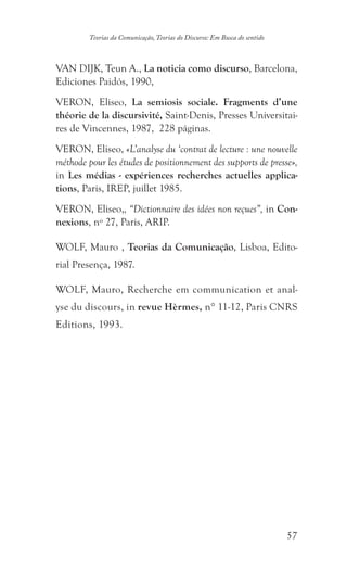57
Teorias da Comunicação, Teorias do Discurso: Em Busca do sentido
VAN DIJK, Teun A., La noticia como discurso, Barcelona,
Ediciones Paidós, 1990,
VERON, Eliseo, La semiosis sociale. Fragments d’une
théorie de la discursivité, Saint-Denis, Presses Universitai-
res de Vincennes, 1987, 228 páginas.
VERON, Eliseo, «L’analyse du ‘contrat de lecture : une nouvelle
méthode pour les études de positionnement des supports de presse»,
in Les médias - expériences recherches actuelles applica-
tions, Paris, IREP, juillet 1985.
VERON, Eliseo,, “Dictionnaire des idées non reçues”, in Con-
nexions, nº 27, Paris, ARIP.
WOLF, Mauro , Teorias da Comunicação, Lisboa, Edito-
rial Presença, 1987.
WOLF, Mauro, Recherche em communication et anal-
yse du discours, in revue Hèrmes, n° 11-12, Paris CNRS
Editions, 1993.
 
