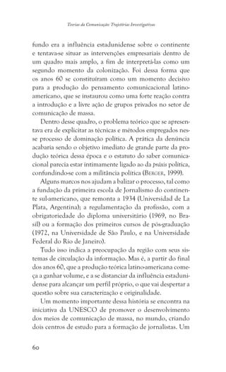 60
Teorias da Comunicação: Trajetórias Investigativas
fundo era a influência estadunidense sobre o continente
e tentava-se situar as intervenções empresariais dentro de
um quadro mais amplo, a fim de interpretá-las como um
segundo momento da colonização. Foi dessa forma que
os anos 60 se constituíram como um momento decisivo
para a produção do pensamento comunicacional latino-
americano, que se instaurou como uma forte reação contra
a introdução e a livre ação de grupos privados no setor de
comunicação de massa.
Dentro desse quadro, o problema teórico que se apresen-
tava era de explicitar as técnicas e métodos empregados nes-
se processo de dominação política. A prática da denúncia
acabaria sendo o objetivo imediato de grande parte da pro-
dução teórica dessa época e o estatuto do saber comunica-
cional parecia estar intimamente ligado ao da práxis política,
confundindo-se com a militância política (Berger, 1999).
Alguns marcos nos ajudam a balizar o processo, tal como
a fundação da primeira escola de Jornalismo do continen-
te sul-americano, que remonta a 1934 (Universidad de La
Plata, Argentina); a regulamentação da profissão, com a
obrigatoriedade do diploma universitário (1969, no Bra-
sil) ou a formação dos primeiros cursos de pós-graduação
(1972, na Universidade de São Paulo, e na Universidade
Federal do Rio de Janeiro).
Tudo isso indica a preocupação da região com seus sis-
temas de circulação da informação. Mas é, a partir do final
dos anos 60, que a produção teórica latino-americana come-
ça a ganhar volume, e a se distanciar da influência estaduni-
dense para alcançar um perfil próprio, o que vai despertar a
questão sobre sua caracterização e originalidade.
Um momento importante dessa história se encontra na
iniciativa da UNESCO de promover o desenvolvimento
dos meios de comunicação de massa, no mundo, criando
dois centros de estudo para a formação de jornalistas. Um
 