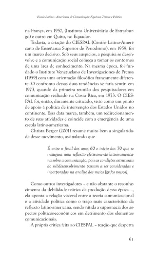 61
Escola Latino - Americana de Comunicação: Equívoco Teórico e Político
na França, em 1957, (Instituto Universitário de Estrasbur-
go) e outro em Quito, no Equador.
Todavia, a criação do CIESPAL (Centro Latino-Ameri-
cano de Enseñanza Superior de Periodismo), em 1959, foi
um marco decisivo. Sob seus auspícios, a pesquisa se desen-
volve e a comunicação social começa a tomar os contornos
de uma área de conhecimento. Na mesma época, foi fun-
dado o Instituto Venezuelano de Investigaciones de Prensa
(1959) com uma orientação filosófica francamente diferen-
te. O confronto dessas duas tendências se faria sentir, em
1973, quando da primeira reunião dos pesquisadores em
comunicação realizado na Costa Rica, em 1973. O CIES-
PAL foi, então, duramente criticado, visto como um ponto
de apoio à política de intervenção dos Estados Unidos no
continente. Essa data marca, também, um redirecionamen-
to de suas atividades e coincide com a emergência de uma
escola latino-americana.
Christa Berger (2001) resume muito bem a singularida-
de desse movimento, assinalando que
É entre o final dos anos 60 e início dos 70 que se
inaugura uma reflexão efetivamente latino-america-
na sobre a comunicação, pois as condições estruturais
do subdesenvolvimento passam a ser consideradas e
incorporadas na análise dos meios [grifos nossos].
Como outros investigadores – e não obstante o reconhe-
cimento da debilidade teórica da produção dessa época –,
ela aponta a relação visceral entre a teoria comunicacional
e a atividade política como o traço mais característico da
reflexão latino-americana, sendo nítida a supremacia dos as-
pectos políticos-econômicos em detrimento dos elementos
comunicacionais.
A própria crítica feita ao CIESPAL – reação que desperta
 