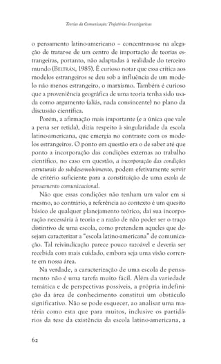 62
Teorias da Comunicação: Trajetórias Investigativas
o pensamento latino-americano – concentrava-se na alega-
ção de tratar-se de um centro de importação de teorias es-
trangeiras, portanto, não adaptadas à realidade do terceiro
mundo (Beltrán, 1985). É curioso notar que essa crítica aos
modelos estrangeiros se deu sob a influência de um mode-
lo não menos estrangeiro, o marxismo. Também é curioso
que a proveniência geográfica de uma teoria tenha sido usa-
da como argumento (aliás, nada convincente) no plano da
discussão científica.
Porém, a afirmação mais importante (e a única que vale
a pena ser retida), dizia respeito à singularidade da escola
latino-americana, que emergia no contraste com os mode-
los estrangeiros. O ponto em questão era o de saber até que
ponto a incorporação das condições externas ao trabalho
científico, no caso em questão, a incorporação das condições
estruturais do subdesenvolvimento, podem efetivamente servir
de critério suficiente para a constituição de uma escola de
pensamento comunicacional.
Não que essas condições não tenham um valor em si
mesmo, ao contrário, a referência ao contexto é um quesito
básico de qualquer planejamento teórico, daí sua incorpo-
ração necessária à teoria e a razão de não poder ser o traço
distintivo de uma escola, como pretendem aqueles que de-
sejam caracterizar a “escola latino-americana” de comunica-
ção. Tal reivindicação parece pouco razoável e deveria ser
recebida com mais cuidado, embora seja uma visão corren-
te em nossa área.
Na verdade, a caracterização de uma escola de pensa-
mento não é uma tarefa muito fácil. Além da variedade
temática e de perspectivas possíveis, a própria indefini-
ção da área de conhecimento constitui um obstáculo
significativo. Não se pode esquecer, ao analisar uma ma-
téria como esta que para muitos, inclusive os partidá-
rios da tese da existência da escola latino-americana, a
 