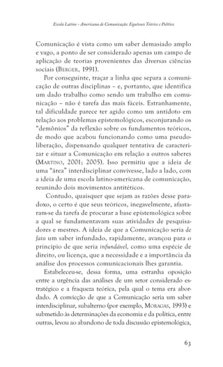 63
Escola Latino - Americana de Comunicação: Equívoco Teórico e Político
Comunicação é vista como um saber demasiado amplo
e vago, a ponto de ser considerado apenas um campo de
aplicação de teorias provenientes das diversas ciências
sociais (Berger, 1991).
Por conseguinte, traçar a linha que separa a comuni-
cação de outras disciplinas – e, portanto, que identifica
um dado trabalho como sendo um trabalho em comu-
nicação – não é tarefa das mais fáceis. Estranhamente,
tal dificuldade parece ter agido como um antídoto em
relação aos problemas epistemológicos, esconjurando os
“demônios” da reflexão sobre os fundamentos teóricos,
de modo que acabou funcionando como uma pseudo-
liberação, dispensando qualquer tentativa de caracteri-
zar e situar a Comunicação em relação a outros saberes
(Martino, 2001; 2005). Isso permitiu que a ideia de
uma “área” interdisciplinar convivesse, lado a lado, com
a ideia de uma escola latino-americana de comunicação,
reunindo dois movimentos antitéticos.
Contudo, quaisquer que sejam as razões desse para-
doxo, o certo é que seus teóricos, inegavelmente, afasta-
ram-se da tarefa de procurar a base epistemológica sobre
a qual se fundamentavam suas atividades de pesquisa-
dores e mestres. A ideia de que a Comunicação seria de
fato um saber infundado, rapidamente, avançou para o
princípio de que seria infundável, como uma espécie de
direito, ou licença, que a necessidade e a importância da
análise dos processos comunicacionais lhes garantia.
Estabeleceu-se, dessa forma, uma estranha oposição
entre a urgência das análises de um setor considerado es-
tratégico e a fraqueza teórica, pela qual o tema era abor-
dado. A convicção de que a Comunicação seria um saber
interdisciplinar, subalterno (por exemplo, Moragas, 1993) e
submetido às determinações da economia e da política, entre
outras, levou ao abandono de toda discussão epistemológica,
 