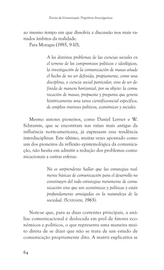 64
Teorias da Comunicação: Trajetórias Investigativas
ao mesmo tempo em que dissolvia a discussão nos mais va-
riados âmbitos da realidade.
Para Moragas (1985, 9-10),
A los distintos problemas de las ciencias sociales en
el terreno de los compromisos políticos e ideológicos,
la investigación de la comunicación de masas añade
el hecho de no ser definida, propiamente, como una
disciplina, o ciencia social particular, sino de ser de-
finida de manera horizontal, por su objeto: la comu-
nicación de masas, propuesta y pregunta que genera
históricamente una tarea científico-social específica,
de amplios intereses políticos, económicos y sociales.
Mesmo autores pioneiros, como Daniel Lerner e W.
Schramm, que se encontram nas raízes mais antigas da
influência norte-americana, já expressam essa tendência
interdisciplinar. Este último, muitas vezes apontado como
um dos pioneiros da reflexão epistemológica da comunica-
ção, não hesita em admitir a redução dos problemas comu-
nicacionais a outras esferas:
No es sorprendente hallar que las estrategias real-
mente básicas de comunicación para el desarrollo no
constituyen del todo estrategias meramente de comu-
nicación sino que son económicas y políticas y están
profundamente arraigadas en la naturaleza de la
sociedad. (Schramm, 1965).
Note-se que, para as duas correntes principais, a aná-
lise comunicacional é deslocada em prol de fatores eco-
nômicos e políticos, o que representa uma maneira mui-
to direta de se dizer que não se trata de um estudo de
comunicação propriamente dito. A matriz explicativa se
 