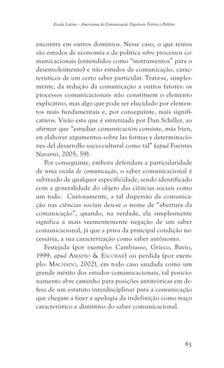 65
Escola Latino - Americana de Comunicação: Equívoco Teórico e Político
encontra em outros domínios. Nesse caso, o que temos
são estudos de economia e de política sobre processos co-
municacionais (entendidos como “instrumentos” para o
desenvolvimento) e não estudos de comunicação, carac-
terísticos de um certo saber particular. Trata-se, simples-
mente, da redução da comunicação a outros fatores: os
processos comunicacionais não constituem o elemento
explicativo, mas algo que pode ser elucidado por elemen-
tos mais fundamentais e, por conseguinte, mais signifi-
cativos. Visão esta que é sintetizada por Dan Schiller, ao
afirmar que “estudiar comunicación consiste, más bien,
en elaborar argumentos sobre las formas y determinacio-
nes del desarrollo socio-cultural como tal” (apud Fuentes
Navarro, 2005, 59).
Por conseguinte, embora defendam a particularidade
de uma escola de comunicação, o saber comunicacional é
subtraído de qualquer especificidade, sendo identificado
com a generalidade do objeto das ciências sociais como
um todo. Curiosamente, a tal dispersão da comunica-
ção nas ciências sociais deu-se o nome de “abertura da
comunicação”, quando, na verdade, ela simplesmente
significa a mais veementemente negação de um saber
comunicacional, já que a priva da principal condição ne-
cessária, a sua caracterização como saber autônomo.
Festejada (por exemplo: Cambiasso, Grieco, Bavio,
1999, apud Amadío  Escobar) ou perdida (por exem-
plo: Machado, 2002), em todo caso saudada como um
grande mérito dos estudos comunicacionais, tal posicio-
namento abre caminho para posições antiteóricas em de-
fesa de um estatuto interdisciplinar para a comunicação
que chegam a fazer a apologia da indefinição como traço
característico e distintivo do saber comunicacional.
 
