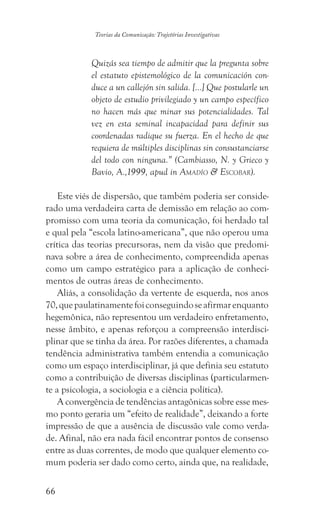 66
Teorias da Comunicação: Trajetórias Investigativas
Quizás sea tiempo de admitir que la pregunta sobre
el estatuto epistemológico de la comunicación con-
duce a un callejón sin salida. [...] Que postularle un
objeto de estudio privilegiado y un campo específico
no hacen más que minar sus potencialidades. Tal
vez en esta seminal incapacidad para definir sus
coordenadas radique su fuerza. En el hecho de que
requiera de múltiples disciplinas sin consustanciarse
del todo con ninguna.” (Cambiasso, N. y Grieco y
Bavio, A.,1999, apud in Amadío  Escobar).
Este viés de dispersão, que também poderia ser conside-
rado uma verdadeira carta de demissão em relação ao com-
promisso com uma teoria da comunicação, foi herdado tal
e qual pela “escola latino-americana”, que não operou uma
crítica das teorias precursoras, nem da visão que predomi-
nava sobre a área de conhecimento, compreendida apenas
como um campo estratégico para a aplicação de conheci-
mentos de outras áreas de conhecimento.
Aliás, a consolidação da vertente de esquerda, nos anos
70,quepaulatinamentefoiconseguindoseafirmarenquanto
hegemônica, não representou um verdadeiro enfretamento,
nesse âmbito, e apenas reforçou a compreensão interdisci-
plinar que se tinha da área. Por razões diferentes, a chamada
tendência administrativa também entendia a comunicação
como um espaço interdisciplinar, já que definia seu estatuto
como a contribuição de diversas disciplinas (particularmen-
te a psicologia, a sociologia e a ciência política).
A convergência de tendências antagônicas sobre esse mes-
mo ponto geraria um “efeito de realidade”, deixando a forte
impressão de que a ausência de discussão vale como verda-
de. Afinal, não era nada fácil encontrar pontos de consenso
entre as duas correntes, de modo que qualquer elemento co-
mum poderia ser dado como certo, ainda que, na realidade,
 