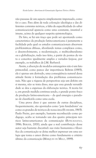 67
Escola Latino - Americana de Comunicação: Equívoco Teórico e Político
não passasse de um aspecto simplesmente impensado, como
foi o caso. Para além de toda coloração ideológica e das di-
ferentes correntes teóricas, a falta de especificidade do saber
comunicacional aparecia como uma constante, imutável e
imune, acima de qualquer suspeita epistemológica.
De fato, se há um traço que pode ser apontando como
característico da produção latino-americana é justamente a
facilidade pela qual os estudos comunicacionais absorvem
problemáticas difusas, abordando temas complexos como,
o desenvolvimento, a modernização, o multiculturalismo
ou a globalização, tudo isso feito, a partir de pontos de vis-
ta e conceitos igualmente amplos e variados (veja-se, por
exemplo, os trabalhos de J.M. Barbero).
Assim, a absorção de modelos estrangeiros não é um fato
primordial, como parece dar importância Beltrán (1985),
ele é apenas um derivado, uma conseqüência natural dessa
atitude frente à formulação dos problemas comunicacio-
nais. Não que a riqueza de perspectivas seja um defeito em
si mesma, não se trata disso, mas que essa grande versatili-
dade se deu a expensas da elaboração teórica. A teoria foi
e, em grande medida continua sendo, o grande ponto fraco
da produção latino-americana – da qual emergiu o parado-
xo de classificá-la como uma escola.
Uma prova disso é que autores de outras disciplinas,
frequentemente, são apontados como ‘pais fundadores’ ou
como os grandes de teóricos de nossa área (Schramm, 1965).
Paulo Freire, por exemplo, bastante reconhecido como pe-
dagogo, acaba se tornando um dos quatro principais teó-
ricos latino-americanos da comunicação (Roncagliolo,
1986; Berger, 2001), ainda que a real contribuição desse
autor seja bastante discutível: sua visão humanista e filosó-
fica da comunicação se deixa melhor expressar em uma teo-
logia que toma o amor divino como fundamento e critério
último da comunicação (Marques de Melo, 1999).
 
