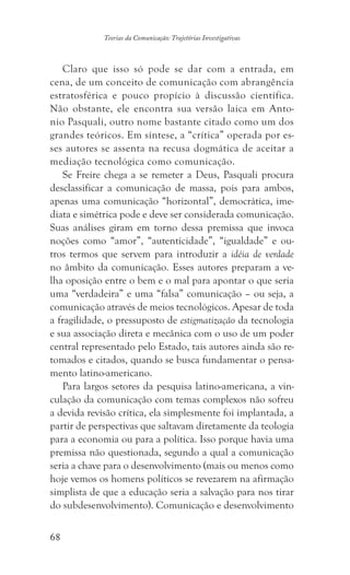 68
Teorias da Comunicação: Trajetórias Investigativas
Claro que isso só pode se dar com a entrada, em
cena, de um conceito de comunicação com abrangência
estratosférica e pouco propício à discussão científica.
Não obstante, ele encontra sua versão laica em Anto-
nio Pasquali, outro nome bastante citado como um dos
grandes teóricos. Em síntese, a “crítica” operada por es-
ses autores se assenta na recusa dogmática de aceitar a
mediação tecnológica como comunicação.
Se Freire chega a se remeter a Deus, Pasquali procura
desclassificar a comunicação de massa, pois para ambos,
apenas uma comunicação “horizontal”, democrática, ime-
diata e simétrica pode e deve ser considerada comunicação.
Suas análises giram em torno dessa premissa que invoca
noções como “amor”, “autenticidade”, “igualdade” e ou-
tros termos que servem para introduzir a idéia de verdade
no âmbito da comunicação. Esses autores preparam a ve-
lha oposição entre o bem e o mal para apontar o que seria
uma “verdadeira” e uma “falsa” comunicação – ou seja, a
comunicação através de meios tecnológicos. Apesar de toda
a fragilidade, o pressuposto de estigmatização da tecnologia
e sua associação direta e mecânica com o uso de um poder
central representado pelo Estado, tais autores ainda são re-
tomados e citados, quando se busca fundamentar o pensa-
mento latino-americano.
Para largos setores da pesquisa latino-americana, a vin-
culação da comunicação com temas complexos não sofreu
a devida revisão crítica, ela simplesmente foi implantada, a
partir de perspectivas que saltavam diretamente da teologia
para a economia ou para a política. Isso porque havia uma
premissa não questionada, segundo a qual a comunicação
seria a chave para o desenvolvimento (mais ou menos como
hoje vemos os homens políticos se revezarem na afirmação
simplista de que a educação seria a salvação para nos tirar
do subdesenvolvimento). Comunicação e desenvolvimento
 