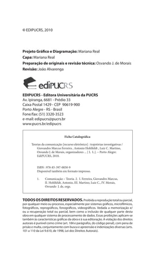 6
Teorias da Comunicação: Trajetórias Investigativas
© EDIPUCRS, 2010
Projeto Gráfico e Diagramação: Mariana Real
Capa: Mariana Real
Preparação de originais e revisão técnica: Osvando J. de Morais
Revisão: João Alvarenga
EDIPUCRS - Editora Universitária da PUCRS
Av. Ipiranga, 6681 - Prédio 33
Caixa Postal 1429 - CEP 90619-900
Porto Alegre - RS - Brasil
Fone/fax: (51) 3320-3523
e-mail: edipucrs@pucrs.br
www.pucrs.br/edipucrs
TODOSOSDIREITOSRESERVADOS.Proibidaareproduçãototalouparcial,
por qualquer meio ou processo, especialmente por sistemas gráficos, microfílmicos,
fotográficos, reprográficos, fonográficos, videográficos. Vedada a memorização e/
ou a recuperação total ou parcial, bem como a inclusão de qualquer parte desta
obra em qualquer sistema de processamento de dados. Essas proibições aplicam-se
também às características gráficas da obra e à sua editoração. A violação dos direitos
autorais é punível como crime (art. 184 e parágrafos, do código penal), com pena de
prisão e multa, conjuntamente com busca e apreensão e indenizações diversas (arts.
101 a 110 da Lei 9.610, de 1998, Lei dos Direitos Autorais).
Ficha Catalográfica
Teorias da comunicação [recurso eletrônico] : trajetórias investigativas /
Giovandro Marcus Ferreira , Antonio Hohlfeldt , Luiz C. Martino,
Osvando J. de Morais, organizadores ... [ L L.]. – Porto Alegre:
EdiPUCRS, 2010.
ISBN : 978-85-397-0050-9
Disponível também em formato impresso.
1. Comunicação – Teoria. 2. I. Ferreira, Giovandro Marcus,
II. Hohlfeldt, Antonio, III. Martino, Luiz C., IV. Morais,
Osvando J. de, orgs.
 