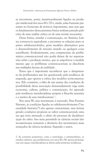 69
Escola Latino - Americana de Comunicação: Equívoco Teórico e Político
se encontram, assim, inextricavelmente ligados na produ-
ção intelectual dos anos 60 e 70 e, ainda, estão bastante pre-
sentes no horizonte de teóricos importantes, mas sem que
os fundamentos dessa premissa básica tenham passado pelo
crivo de uma análise crítica ou de uma revisão necessária.
Dessa forma, estudar a comunicação, na América Lati-
na, tornar-se-ia equivalente a encontrar as soluções para os
países subdesenvolvidos, gerar modelos alternativos para
o desenvolvimento do terceiro mundo ou qualquer coisa
semelhante. Evidentemente, essa compreensão da proble-
mática comunicacional não podia deixar de ter repercus-
sões sobre a produção teórica, que se empobrece à medida
mesmo que os problemas comunicacionais se dissolvem
nas múltiplas facetas da realidade.
Penso que é importante reconhecer que o alargamen-
to da problemática não foi questionado pela tendência de
esquerda, que operou a crítica dos modelos norte-america-
nos. Pelo contrário, a falta de um exame das condições de
possibilidade dessa associação demasiadamente vaga entre
economia, cultura, política e comunicação, foi agravada
pela tendência interdisciplinar própria à filosofia marxista
e a muitos de seus interlocutores 2
.
Nos anos 90, esse movimento é renovado. Para Fuentes
Navarro, as condições ligadas ao subdesenvolvimento (“ne-
cessidade histórica”) não apenas caracterizam, mas teriam
gerado condições propícias ao saber comunicacional, uma
vez que teria atenuado o efeito do processo de disciplinari-
zação do saber. Isso teria permitido às ciências sociais lati-
no-americanas tomarem a dianteira dos movimentos mais
avançados da ciência moderna. Segundo o autor,
2. As correntes posteriores, como a semiologia, o estruturalismo, os
estudos culturais, que proliferaram, nos anos 80 e 90, apenas prolonga-
ram um espaço interdisciplinar já aberto pelas primeiras tendências.
 