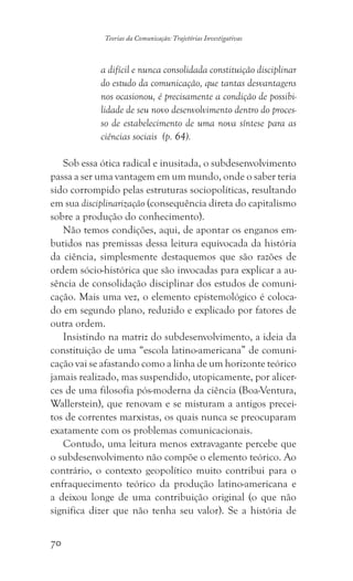 70
Teorias da Comunicação: Trajetórias Investigativas
a difícil e nunca consolidada constituição disciplinar
do estudo da comunicação, que tantas desvantagens
nos ocasionou, é precisamente a condição de possibi-
lidade de seu novo desenvolvimento dentro do proces-
so de estabelecimento de uma nova síntese para as
ciências sociais (p. 64).
Sob essa ótica radical e inusitada, o subdesenvolvimento
passa a ser uma vantagem em um mundo, onde o saber teria
sido corrompido pelas estruturas sociopolíticas, resultando
em sua disciplinarização (consequência direta do capitalismo
sobre a produção do conhecimento).
Não temos condições, aqui, de apontar os enganos em-
butidos nas premissas dessa leitura equivocada da história
da ciência, simplesmente destaquemos que são razões de
ordem sócio-histórica que são invocadas para explicar a au-
sência de consolidação disciplinar dos estudos de comuni-
cação. Mais uma vez, o elemento epistemológico é coloca-
do em segundo plano, reduzido e explicado por fatores de
outra ordem.
Insistindo na matriz do subdesenvolvimento, a ideia da
constituição de uma “escola latino-americana” de comuni-
cação vai se afastando como a linha de um horizonte teórico
jamais realizado, mas suspendido, utopicamente, por alicer-
ces de uma filosofia pós-moderna da ciência (Boa-Ventura,
Wallerstein), que renovam e se misturam a antigos precei-
tos de correntes marxistas, os quais nunca se preocuparam
exatamente com os problemas comunicacionais.
Contudo, uma leitura menos extravagante percebe que
o subdesenvolvimento não compõe o elemento teórico. Ao
contrário, o contexto geopolítico muito contribui para o
enfraquecimento teórico da produção latino-americana e
a deixou longe de uma contribuição original (o que não
significa dizer que não tenha seu valor). Se a história de
 