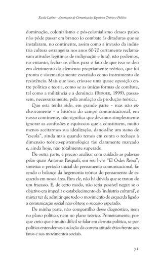 71
Escola Latino - Americana de Comunicação: Equívoco Teórico e Político
dominação, colonialismo e pós-colonialismo desses países
não pôde passar em branco (o combate às ditaduras que se
instalaram, no continente, assim como a invasão da indús-
tria cultura estrangeira nos anos 60-70 certamente reclama-
vam atitudes legitimas de indignação e luta), não podemos,
no entanto, fechar os olhos para o fato de que isso se deu
em detrimento do elemento propriamente teórico, que foi
pronta e sistematicamente esvaziado como instrumento de
resistência. Mais que isso, criou-se uma quase oposição en-
tre política e teoria, como se as únicas formas de combate,
tal como a militância e a denúncia (Berger, 1999), passas-
sem, necessariamente, pela anulação da produção teórica.
Que esta tenha sido, em grande parte – mas não ex-
clusivamente – a história do campo comunicacional, em
nosso continente, não significa que devamos simplesmente
ignorar as confusões e equívocos que a constituem, muito
menos aceitarmos sua idealização, dando-lhe um status de
“escola”, ainda mais quando temos em conta o rechaço à
dimensão teórico-epistemológica tão claramente marcado
e, ainda hoje, não totalmente superado.
De outra parte, é preciso analisar com cuidado as palavras
pelas quais Antonio Pasquali, em seu livro “El Orden Reina”,
sintetiza o período inicial do pensamento comunicacional, fa-
zendo o balanço da hegemonia teórica do pensamento de es-
querda em nossa área. Para ele, não há dúvida que se tratou de
um fracasso. E, de certo modo, não seria possível negar: se o
objetivo era impedir o estabelecimento da ‘indústria cultural’, é
mister ter de admitir que todo o movimento de esquerda ligado
à comunicação social não obteve o sucesso esperado.
De minha parte, não compartilho desse diagnóstico, nem
no plano político, nem no plano teórico. Primeiramente, por-
que creio que é muito difícil se falar em derrota política, se por
política entendemos a adoção da correta atitude ética frente aos
fatos e aos movimentos sociais.
 