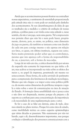 72
Teorias da Comunicação: Trajetórias Investigativas
Aindaqueosacontecimentospossamfrustraroucontradizer
nossas expectativas, o sentimento de serenidade proporcionada
pela atitude ética não é e nem pode ser anulada pelo desfecho
dos acontecimentos. Se nos desembaraçamos da ideia de que
os resultados são a medida e o critério de avaliação de nossas
práticas, a política passa a ser vivida como uma atitude e, nesse
sentido, ela não é um jogo, nem uma guerra. Tal compreensão
nos permite dizer que não há e nem pode haver, propria-
mente, derrota, pois, se existe, na política, uma dimensão
de jogo ou guerra, ela também se instaura como um desafio
de cada um para consigo mesmo e não apenas em relação
aos fatos, os quais, em última instância, seguem seu curso.
Seria muita pretensão poder achar que os controlamos,
mesmo que isto apareça sob a forma da responsabilida-
de ou, a posteriori, sob a forma da mea-culpa.
Longe de ter sido em vão, a crítica desenvolvida por setores
de esquerda não somente foi importante no que tinha a di-
zer, mas acabou se incorporando na visão sobre os efeitos dos
meios e, no papel da imprensa, penetrando até mesmo no
senso-comum. Dessa forma, ela acaba servindo de parâmetro
para a compreensão dos fenômenos de mediação tecnológica.
Mesmo que não chegue a se impor como uma política públi-
ca, ela mostra outras dimensões do problema; tempera e regu-
la a visão sobre o setor de comunicações na área de atuação
do Estado. A formação dessa sensibilidade não é pouca coisa
e não deve ser desprezada, mesmo porque ela prepara e dá
suporte ao combate para uma conscientização da importância
e da necessidade de uma regulamentação para o setor.
Se for o caso de se falar em derrota, antes de tudo, deve-
mos situá-la no plano teórico. Porque foi como área de estudo,
como imobilidade teórica ou como cegueira epistemológica
que várias décadas se passaram. Não exatamente por não ter
havido, aqui e ali, desenvolvimentos importantes, mas porque
a redução e identificação dos processos comunicacionais com a
 