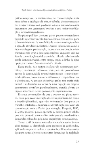 73
Escola Latino - Americana de Comunicação: Equívoco Teórico e Político
política nos privou de muitas coisas, tais como avaliações mais
justas sobre a produção da área, o trabalho de sistematização
das teorias, o incentivo à produção teórica e outros elementos
importantes que, certamente, levariam a uma maior consolida-
ção e fortalecimento da área.
No plano político, de outra parte, pouco se entendeu o
papel do desenvolvimento teórico como apoio capital para
o desenvolvimento da sensibilidade e conscientização sobre
a ação de atividade mediática. Diversas lutas sociais, como a
luta antitabagista, por exemplo, procuraram, na ciência, o ins-
trumento para levar a cabo seus objetivos, enquanto que, na
área de comunicação social, o caminho trilhado pela chamada
escola latino-americana, entre outras, seguiu a linha de uma
opção por começar “desmontando” a ciência.
Desse modo, não bastou se afastar do pensamento cien-
tífico, o movimento crítico – e, nisto, a versão pós-moderna
apenas dá continuidade às tendências iniciais – simplesmen-
te identifica o pensamento científico com o capitalismo ou
a dominação. A posição antiteórica ganha um matiz mais
radical e se desdobra na forma de uma negação do próprio
pensamento científico, paradoxalmente, exercida dentro do
espaço acadêmico e com pouco apoio argumentativo.
Estamos convencidos de que o avanço, no plano teóri-
co, passa pela reconsideração de certas premissas, tal como
a interdisciplinaridade, que vêm orientando boa parte do
trabalho intelectual. Também a identificação tout court da
comunicação com o Poder (por exemplo, Pasquali, 1990,
23-24) se mostrou pouco operante e, mesmo pouco válida,
pois não permitiu uma análise mais ajustada aos desafios e
demandas colocados pela nova arquitetura comunicacional.
Talvez, o afã de tentar entender a novidade tenha levado
esses teóricos a identificá-la com processos já conhecidos,
aplicando esquemas de luta e resistência política desenvolvi-
dos para outros objetos e em outras dimensões da realidade
 